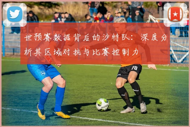 世预赛数据背后的沙特队:深度分析其区域对抗与比赛控制力