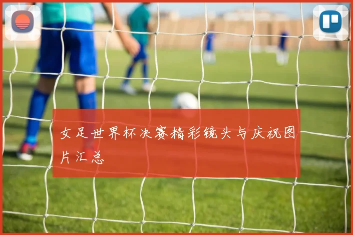 女足世界杯决赛精彩镜头与庆祝图片汇总