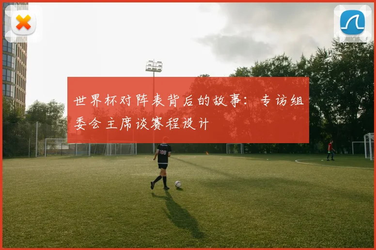 世界杯对阵表背后的故事：专访组委会主席谈赛程设计