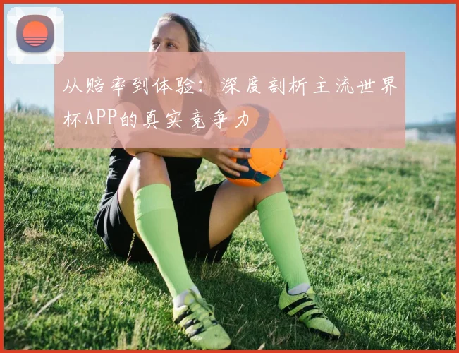 从赔率到体验：深度剖析主流世界杯APP的真实竞争力