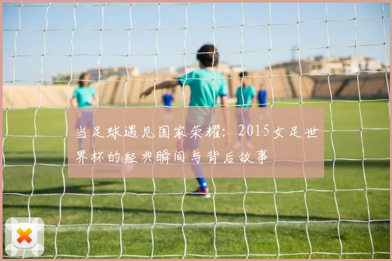 当足球遇见国家荣耀：2015女足世界杯的经典瞬间与背后故事