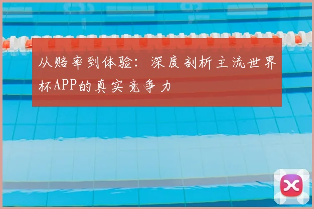 从赔率到体验:深度剖析主流世界杯APP的真实竞争力