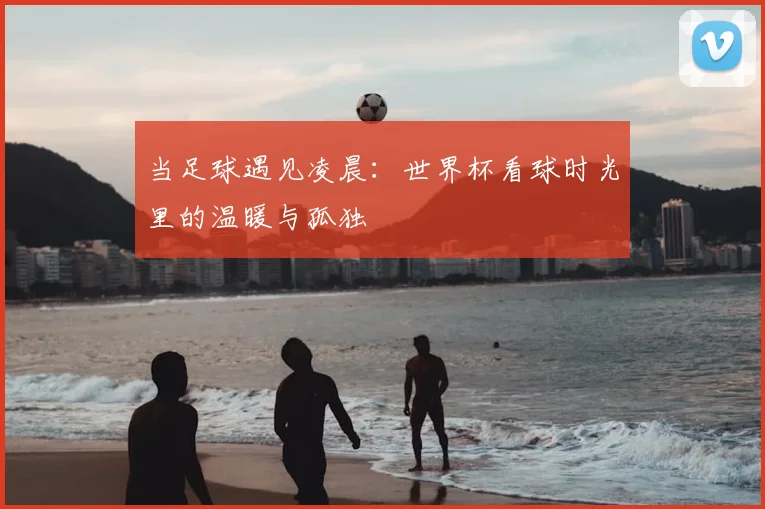 当足球遇见凌晨：世界杯看球时光里的温暖与孤独