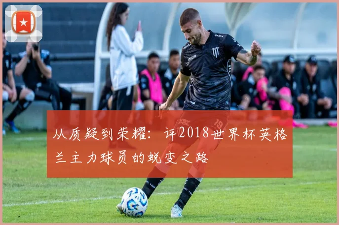 从质疑到荣耀:评2018世界杯英格兰主力球员的蜕变之路