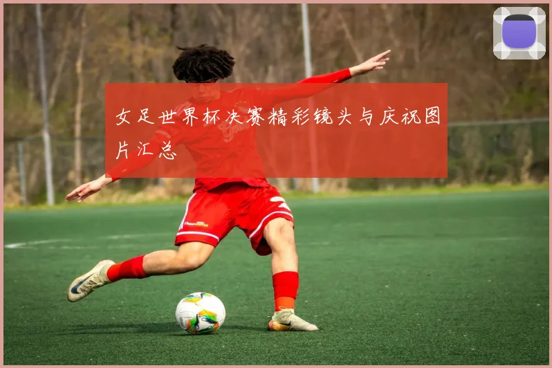 女足世界杯决赛精彩镜头与庆祝图片汇总
