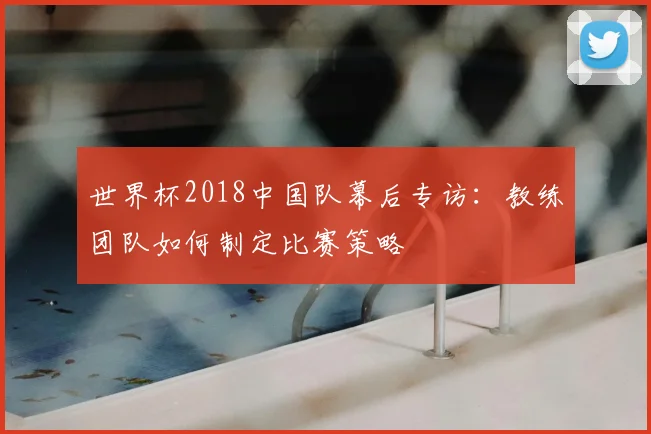 世界杯2018中国队幕后专访:教练团队如何制定比赛策略