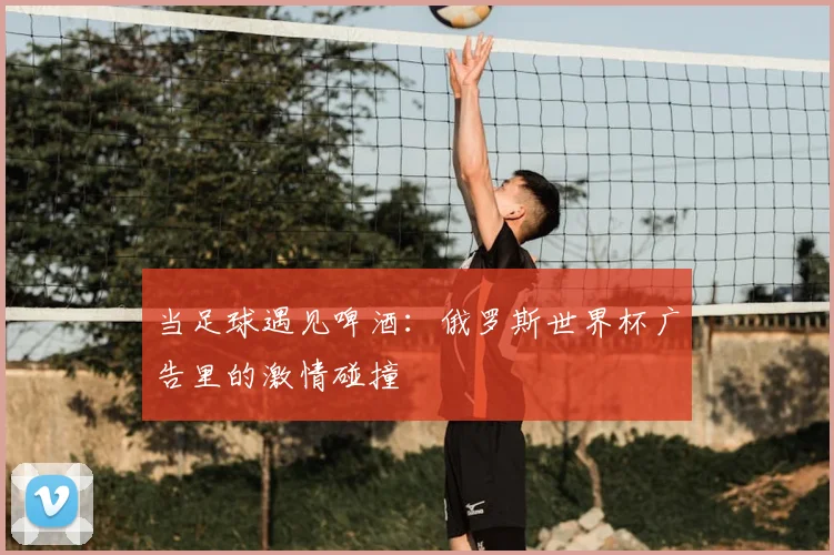 当足球遇见啤酒：俄罗斯世界杯广告里的激情碰撞