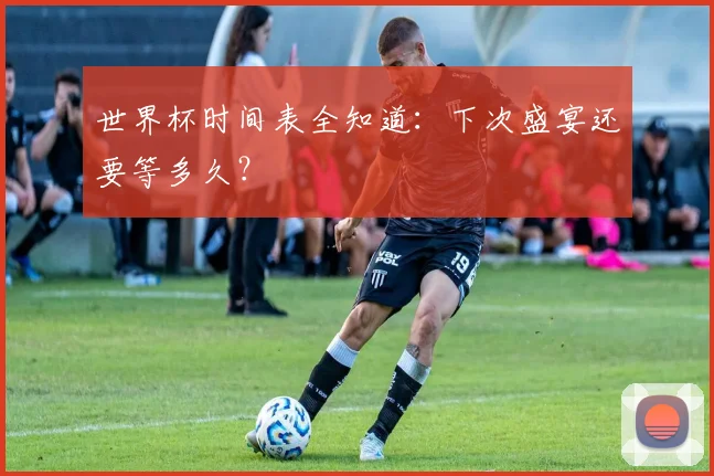 世界杯时间表全知道:下次盛宴还要等多久?