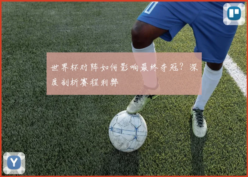 世界杯对阵如何影响最终夺冠？深度剖析赛程利弊