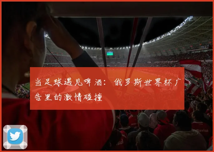 当足球遇见啤酒:俄罗斯世界杯广告里的激情碰撞