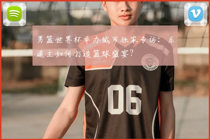 男篮世界杯举办城市独家专访:东道主如何打造篮球盛宴?